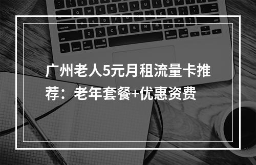 广州老人5元月租流量卡推荐：老年套餐+优惠资费
