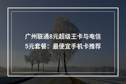 广州联通8元超级王卡与电信5元套餐：最便宜手机卡推荐