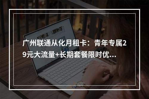 广州联通从化月租卡：青年专属29元大流量+长期套餐限时优惠