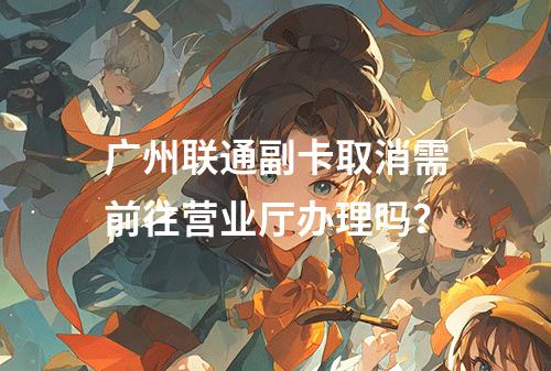 广州联通副卡取消需前往营业厅办理吗？