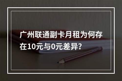 广州联通副卡月租为何存在10元与0元差异？