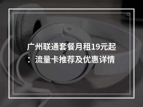 广州联通套餐月租19元起：流量卡推荐及优惠详情