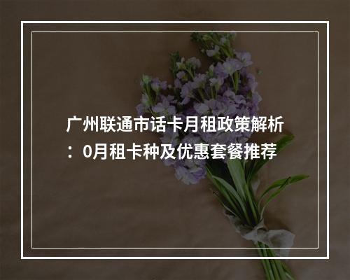 广州联通市话卡月租政策解析：0月租卡种及优惠套餐推荐