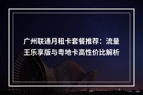 广州联通月租卡套餐推荐：流量王乐享版与粤地卡高性价比解析