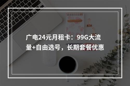广电24元月租卡：99G大流量+自由选号，长期套餐优惠