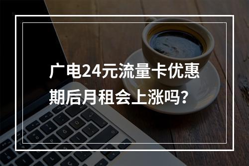 广电24元流量卡优惠期后月租会上涨吗？