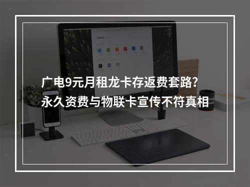 广电9元月租龙卡存返费套路？永久资费与物联卡宣传不符真相