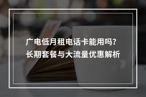 广电低月租电话卡能用吗？长期套餐与大流量优惠解析