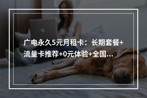 广电永久5元月租卡：长期套餐+流量卡推荐+0元体验+全国通用