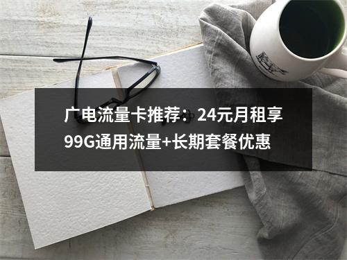 广电流量卡推荐：24元月租享99G通用流量+长期套餐优惠