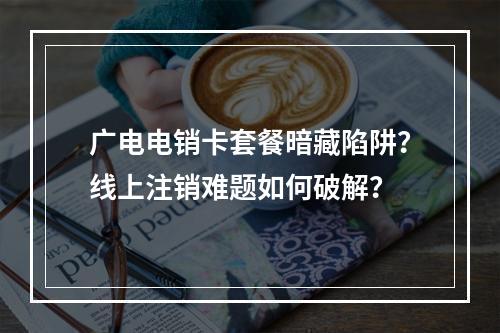 广电电销卡套餐暗藏陷阱？线上注销难题如何破解？