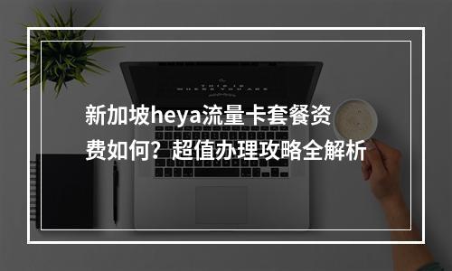 新加坡heya流量卡套餐资费如何？超值办理攻略全解析