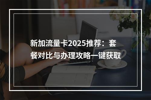 新加流量卡2025推荐：套餐对比与办理攻略一键获取
