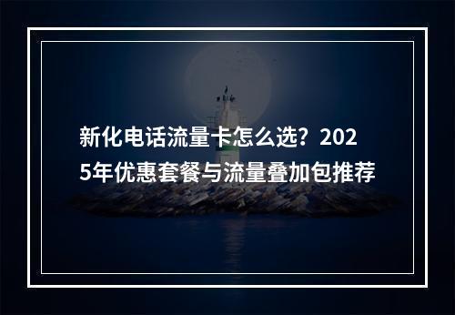 新化电话流量卡怎么选？2025年优惠套餐与流量叠加包推荐