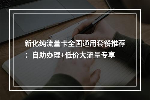 新化纯流量卡全国通用套餐推荐：自助办理+低价大流量专享