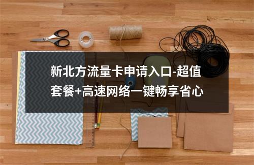 新北方流量卡申请入口-超值套餐+高速网络一键畅享省心