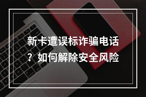 新卡遭误标诈骗电话？如何解除安全风险