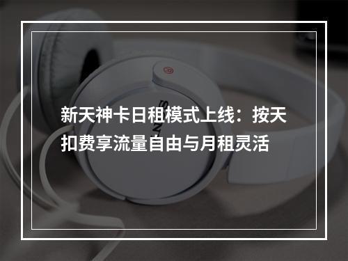 新天神卡日租模式上线：按天扣费享流量自由与月租灵活