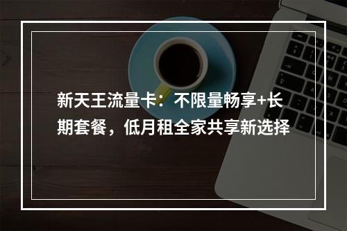 新天王流量卡：不限量畅享+长期套餐，低月租全家共享新选择