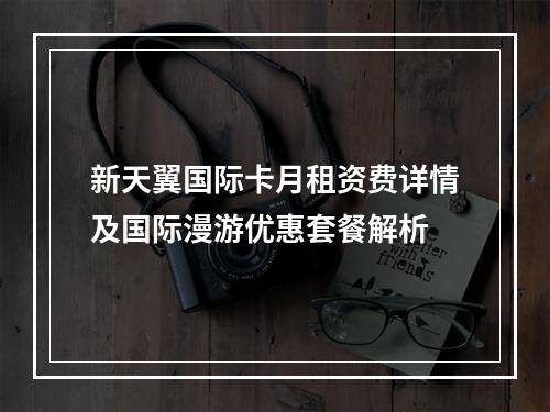 新天翼国际卡月租资费详情及国际漫游优惠套餐解析
