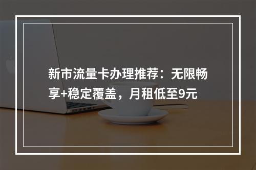新市流量卡办理推荐：无限畅享+稳定覆盖，月租低至9元
