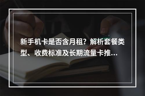 新手机卡是否含月租？解析套餐类型、收费标准及长期流量卡推荐