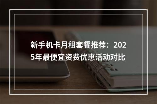 新手机卡月租套餐推荐：2025年最便宜资费优惠活动对比