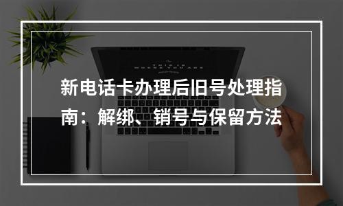 新电话卡办理后旧号处理指南：解绑、销号与保留方法