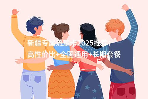 新疆专属流量卡2025推荐：高性价比+全国通用+长期套餐
