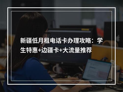 新疆低月租电话卡办理攻略：学生特惠+边疆卡+大流量推荐