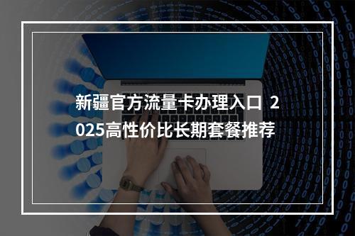 新疆官方流量卡办理入口  2025高性价比长期套餐推荐