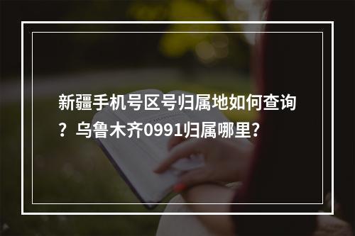 新疆手机号区号归属地如何查询？乌鲁木齐0991归属哪里？