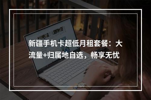 新疆手机卡超低月租套餐：大流量+归属地自选，畅享无忧