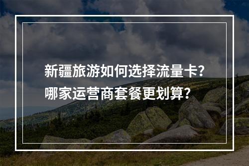 新疆旅游如何选择流量卡？哪家运营商套餐更划算？