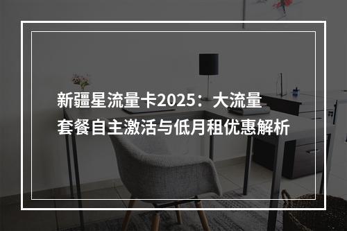 新疆星流量卡2025：大流量套餐自主激活与低月租优惠解析
