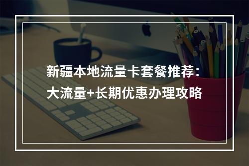 新疆本地流量卡套餐推荐：大流量+长期优惠办理攻略