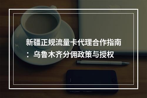 新疆正规流量卡代理合作指南：乌鲁木齐分佣政策与授权