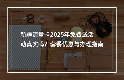 新疆流量卡2025年免费送活动真实吗？套餐优惠与办理指南