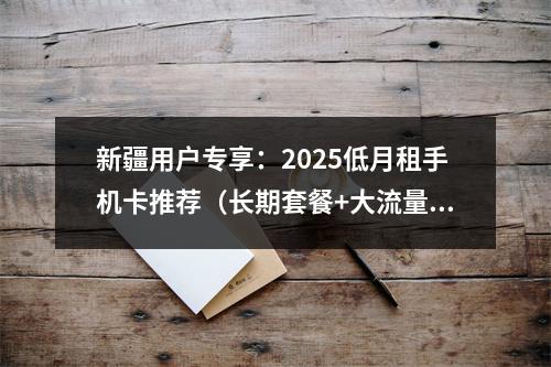 新疆用户专享：2025低月租手机卡推荐（长期套餐+大流量）
