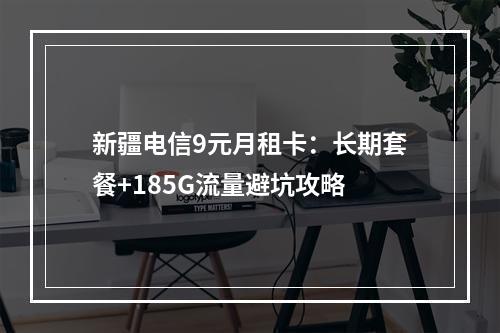 新疆电信9元月租卡：长期套餐+185G流量避坑攻略
