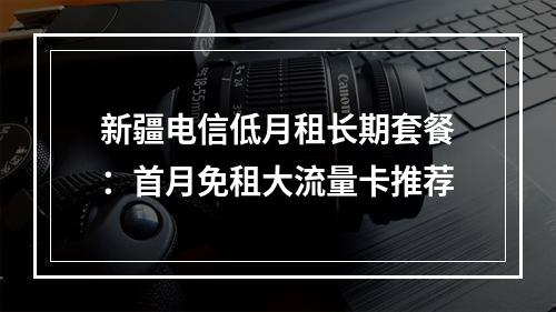 新疆电信低月租长期套餐：首月免租大流量卡推荐