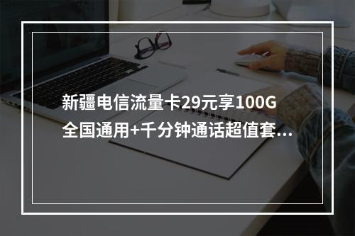 新疆电信流量卡29元享100G全国通用+千分钟通话超值套餐