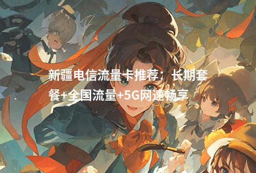 新疆电信流量卡推荐：长期套餐+全国流量+5G网速畅享