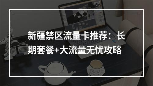新疆禁区流量卡推荐：长期套餐+大流量无忧攻略