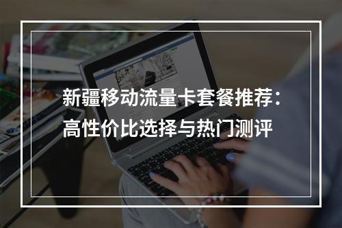 新疆移动流量卡套餐推荐：高性价比选择与热门测评