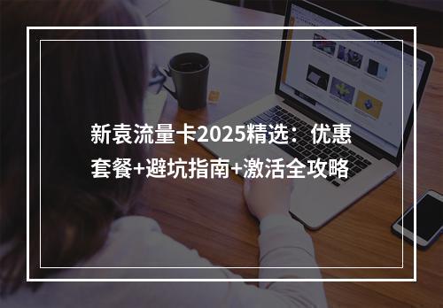 新袁流量卡2025精选：优惠套餐+避坑指南+激活全攻略