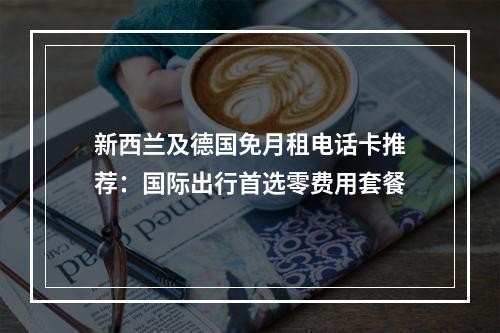 新西兰及德国免月租电话卡推荐：国际出行首选零费用套餐