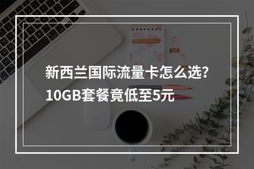 新西兰国际流量卡怎么选？10GB套餐竟低至5元