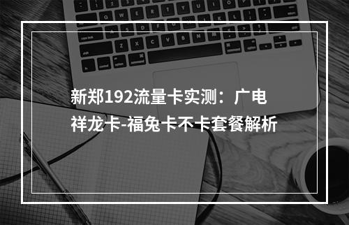 新郑192流量卡实测：广电祥龙卡-福兔卡不卡套餐解析