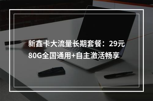新鑫卡大流量长期套餐：29元80G全国通用+自主激活畅享